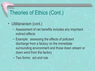 Theories of Ethics (Cont.)
• Utilitarianism (cont.)
– Assessment of net benefits includes any important
indirect effects
– Example: assessing the effects of pollutant
discharge from a factory on the immediate
surrounding environment and those down stream or
down wind from the factory
– Two forms: act and rule
 