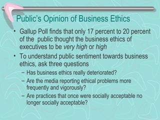 Public’s Opinion of Business Ethics
• Gallup Poll finds that only 17 percent to 20 percent
of the public thought the business ethics of
executives to be very high or high
• To understand public sentiment towards business
ethics, ask three questions
– Has business ethics really deteriorated?
– Are the media reporting ethical problems more
frequently and vigorously?
– Are practices that once were socially acceptable no
longer socially acceptable?
 