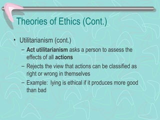 Theories of Ethics (Cont.)
• Utilitarianism (cont.)
– Act utilitarianism asks a person to assess the
effects of all actions
– Rejects the view that actions can be classified as
right or wrong in themselves
– Example: lying is ethical if it produces more good
than bad
 