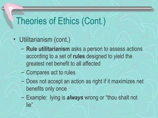 Theories of Ethics (Cont.)
• Utilitarianism (cont.)
– Rule utilitarianism asks a person to assess actions
according to a set of rules designed to yield the
greatest net benefit to all affected
– Compares act to rules
– Does not accept an action as right if it maximizes net
benefits only once
– Example: lying is always wrong or “thou shalt not
lie”
 