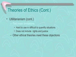 Theories of Ethics (Cont.)
• Utilitarianism (cont.)
– Two main limitations
• Hard to use in difficult to quantify situations
• Does not include rights and justice
– Other ethical theories meet these objections
 