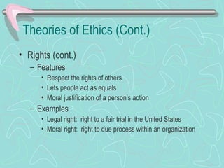 Theories of Ethics (Cont.)
• Rights (cont.)
– Features
• Respect the rights of others
• Lets people act as equals
• Moral justification of a person’s action
– Examples
• Legal right: right to a fair trial in the United States
• Moral right: right to due process within an organization
 