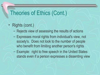 Theories of Ethics (Cont.)
• Rights (cont.)
– Rejects view of assessing the results of actions
– Expresses moral rights from individual's view, not
society's. Does not look to the number of people
who benefit from limiting another person's rights
– Example: right to free speech in the United States
stands even if a person expresses a dissenting view
 