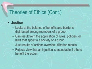 Theories of Ethics (Cont.)
• Justice
– Looks at the balance of benefits and burdens
distributed among members of a group
– Can result from the application of rules, policies, or
laws that apply to a society or a group
– Just results of actions override utilitarian results
– Rejects view that an injustice is acceptable if others
benefit the action
 