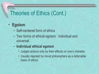 Theories of Ethics (Cont.)
• Egoism
– Self-centered form of ethics
– Two forms of ethical egoism: individual and
universal
– Individual ethical egoism
• Judges actions only by their effects on one’s interests
• Usually rejected by moral philosophers as a defensible
basis of ethics
 