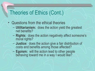 Theories of Ethics (Cont.)
• Questions from the ethical theories
– Utilitarianism: does the action yield the greatest
net benefits?
– Rights: does the action negatively affect someone’s
moral rights?
– Justice: does the action give a fair distribution of
costs and benefits among those affected?
– Egoism: will the action lead to other people
behaving toward me in a way I would like?
 
