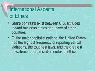 International Aspects
of Ethics
• Sharp contrasts exist between U.S. attitudes
toward business ethics and those of other
countries
• Of the major capitalist nations, the United States
has the highest frequency of reporting ethical
violations, the toughest laws, and the greatest
prevalence of organization codes of ethics
 