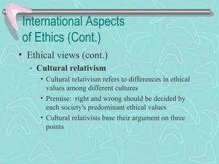 International Aspects
of Ethics (Cont.)
• Ethical views (cont.)
­ Cultural relativism
• Cultural relativism refers to differences in ethical
values among different cultures
• Premise: right and wrong should be decided by
each society's predominant ethical values
• Cultural relativists base their argument on three
points
 