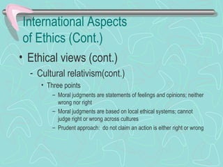 International Aspects
of Ethics (Cont.)
• Ethical views (cont.)
- Cultural relativism(cont.)
• Three points
– Moral judgments are statements of feelings and opinions; neither
wrong nor right
– Moral judgments are based on local ethical systems; cannot
judge right or wrong across cultures
– Prudent approach: do not claim an action is either right or wrong
 