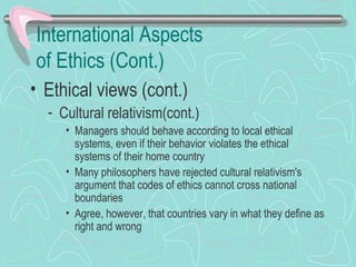 International Aspects
of Ethics (Cont.)
• Ethical views (cont.)
- Cultural relativism(cont.)
• Managers should behave according to local ethical
systems, even if their behavior violates the ethical
systems of their home country
• Many philosophers have rejected cultural relativism's
argument that codes of ethics cannot cross national
boundaries
• Agree, however, that countries vary in what they define as
right and wrong
 