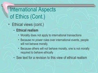 International Aspects
of Ethics (Cont.)
• Ethical views (cont.)
– Ethical realism
• Morality does not apply to international transactions
• Because no power rules over international events, people
will not behave morally
• Because others will not behave morally, one is not morally
required to behave ethically
– See text for a revision to this view of ethical realism
 