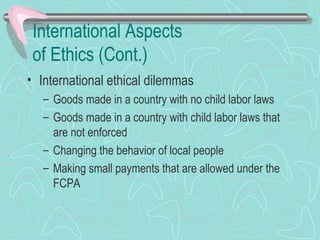 International Aspects
of Ethics (Cont.)
• International ethical dilemmas
– Goods made in a country with no child labor laws
– Goods made in a country with child labor laws that
are not enforced
– Changing the behavior of local people
– Making small payments that are allowed under the
FCPA
 