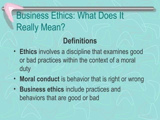 Business Ethics: What Does It
Really Mean?
Definitions
• Ethics involves a discipline that examines good
or bad practices within the context of a moral
duty
• Moral conduct is behavior that is right or wrong
• Business ethics include practices and
behaviors that are good or bad
 