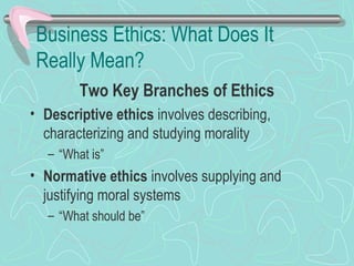 Business Ethics: What Does It
Really Mean?
Two Key Branches of Ethics
• Descriptive ethics involves describing,
characterizing and studying morality
– “What is”
• Normative ethics involves supplying and
justifying moral systems
– “What should be”
 