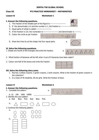 SENTIA THE GLOBAL SCHOOL
Class III PT3 PRACTICE WORKSHEET – MATHEMATICS
Lesson–8 Worksheet-1
I. Answer the following questions.
1. The fraction of the shaded part of the figure is------------------------
2. If the denominator is 6 and the number is 1, the fraction is ---------------
3. Equal parts of whole is called------------------------
4. If the fraction is 3/5, the numerator is----------------------- and denominator is ---------.
5. Colour the circle as per fraction
6. Draw two lines to cut the shape into four equal parts. a.
II. Solve the following questions.
1. Shade one fourth of the triangles and write the fraction. a.
2. What fraction of bananas will be left when 4 out of 8 bananas have been eaten?
3. Colour one-half of the boxes and write the fraction
III. Solve the following story sums.
1. Raj has 2 yellow crayons, 5 green crayons, 3 pink crayons. What is the fraction of green crayons in
the collection?
2. In a class of 46 students, 28 are girls. Write the fraction of boys.
Lesson–9 Worksheet-2
I. Answer the following questions.
1. Complete the pattern a.
b. 10 100 1000 10000 __________________
2. Identify the core pattern
a. Red Blue Pink Red Blue Pink
b.
3. Continue the following pattern:
a.
b.
 