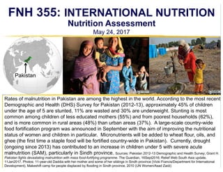 Nutrition Assessment
May 24, 2017
Rates of malnutrition in Pakistan are among the highest in the world. According to the most recent
Demographic and Health (DHS) Survey for Pakistan (2012-13), approximately 45% of children
under the age of 5 are stunted, 11% are wasted and 30% are underweight. Stunting is most
common among children of less educated mothers (55%) and from poorest households (62%),
and is more common in rural areas (48%) than urban areas (37%). A large-scale country-wide
food fortification program was announced in September with the aim of improving the nutritional
status of women and children in particular. Micronutrients will be added to wheat flour, oils, and
ghee (the first time a staple food will be fortified country-wide in Pakistan). Currently, drought
(ongoing since 2013) has contributed to an increase in children under 5 with severe acute
malnutrition (SAM), particularly in Sindh province. Sources: Pakistan 2012-13 Demographic and Health Survey; Grant H.
Pakistan fights devastating malnutrition with mass food-fortifying programme. The Guardian, 16Sept2016; Relief Web South Asia update,
11Jan2017. Photos: 11-year-old Daddia with her mother and some of her siblings in Sindh province (Vicki Francis/Department for International
Development), Makeshift camp for people displaced by flooding in Sindh province, 2010 (UN Women/Asad Zaidi)
FNH 355: INTERNATIONAL NUTRITION
Pakistan
funded through USAID people selected to represent population as a whole
loss of muscle mass and weight
vitamin D added to milk in western countries
is chronic or acute malnutrition more common in pakistan?
 