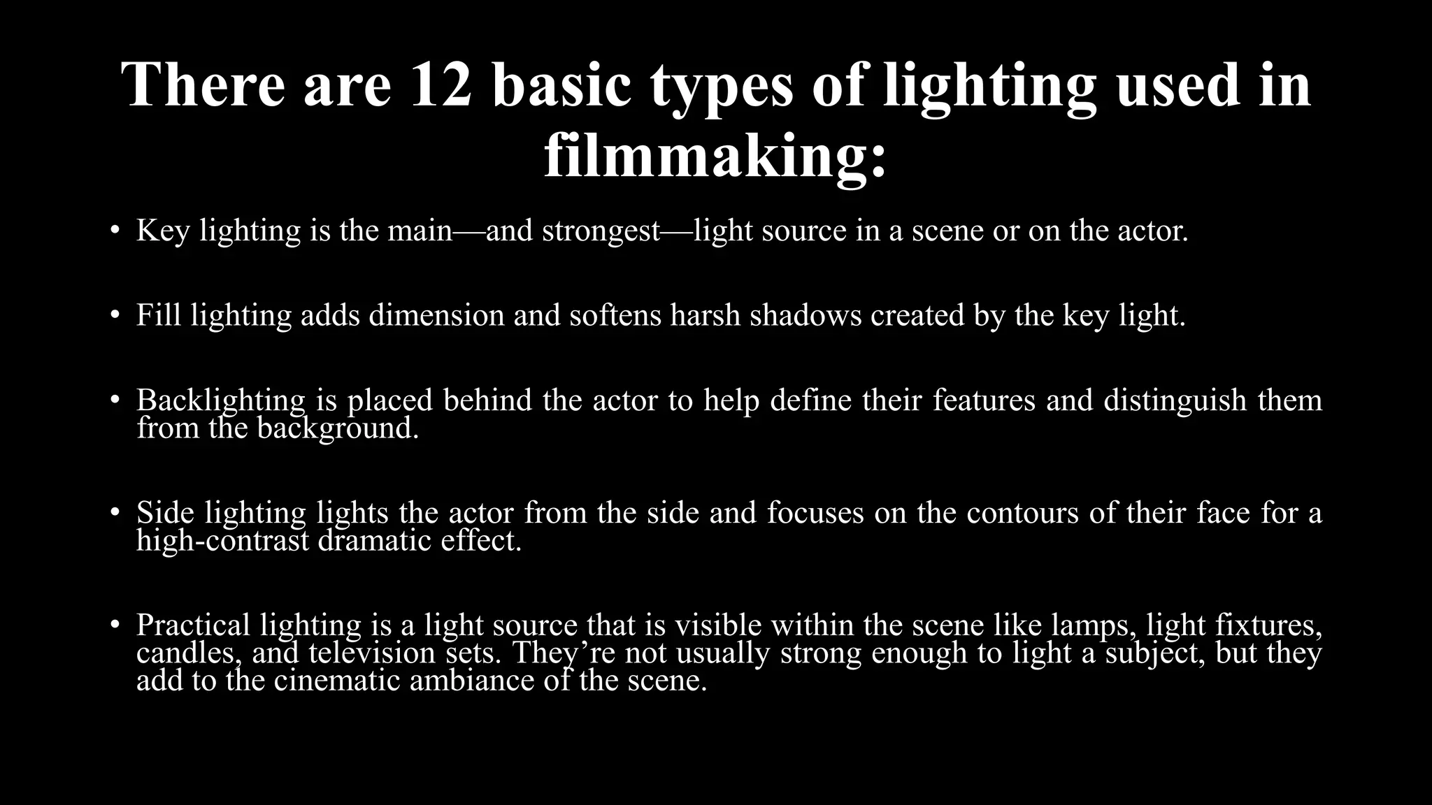There are 12 basic types of lighting used in
filmmaking:
• Key lighting is the main—and strongest—light source in a scene or on the actor.
• Fill lighting adds dimension and softens harsh shadows created by the key light.
• Backlighting is placed behind the actor to help define their features and distinguish them
from the background.
• Side lighting lights the actor from the side and focuses on the contours of their face for a
high-contrast dramatic effect.
• Practical lighting is a light source that is visible within the scene like lamps, light fixtures,
candles, and television sets. They’re not usually strong enough to light a subject, but they
add to the cinematic ambiance of the scene.
 