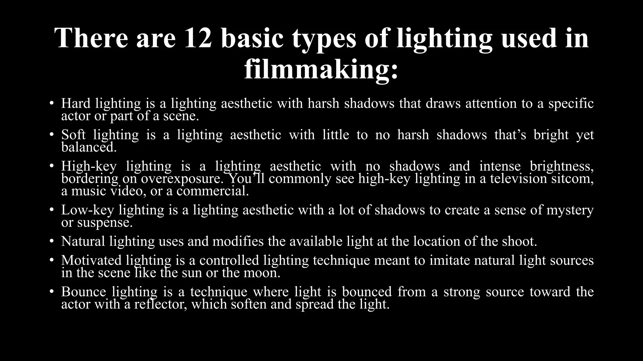 There are 12 basic types of lighting used in
filmmaking:
• Hard lighting is a lighting aesthetic with harsh shadows that draws attention to a specific
actor or part of a scene.
• Soft lighting is a lighting aesthetic with little to no harsh shadows that’s bright yet
balanced.
• High-key lighting is a lighting aesthetic with no shadows and intense brightness,
bordering on overexposure. You’ll commonly see high-key lighting in a television sitcom,
a music video, or a commercial.
• Low-key lighting is a lighting aesthetic with a lot of shadows to create a sense of mystery
or suspense.
• Natural lighting uses and modifies the available light at the location of the shoot.
• Motivated lighting is a controlled lighting technique meant to imitate natural light sources
in the scene like the sun or the moon.
• Bounce lighting is a technique where light is bounced from a strong source toward the
actor with a reflector, which soften and spread the light.
 