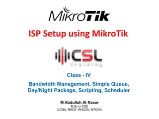 ISP Setup using MikroTik
Class - IV
Bandwidth Management, Simple Queue,
Day/Night Package, Scripting, Scheduler
M Abdullah Al Naser
B.Sc in CSE
CCNA, RHCE, RHCSA, MTCNA
 