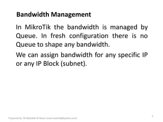 Bandwidth Management
2
Prepared by- M Abdullah Al Naser (mail.naserbd@yahoo.com)
In MikroTik the bandwidth is managed by
Queue. In fresh configuration there is no
Queue to shape any bandwidth.
We can assign bandwidth for any specific IP
or any IP Block (subnet).
 