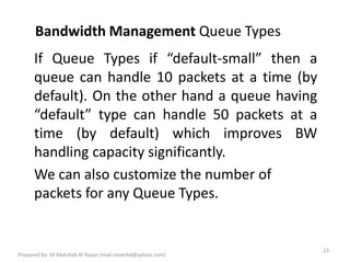 Bandwidth Management Queue Types
23
Prepared by- M Abdullah Al Naser (mail.naserbd@yahoo.com)
If Queue Types if default-small then a
queue can handle 10 packets at a time (by
default). On the other hand a queue having
default type can handle 50 packets at a
time (by default) which improves BW
handling capacity significantly.
We can also customize the number of
packets for any Queue Types.
 