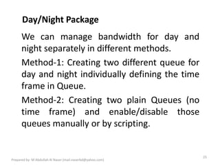 Day/Night Package
25
Prepared by- M Abdullah Al Naser (mail.naserbd@yahoo.com)
We can manage bandwidth for day and
night separately in different methods.
Method-1: Creating two different queue for
day and night individually defining the time
frame in Queue.
Method-2: Creating two plain Queues (no
time frame) and enable/disable those
queues manually or by scripting.
 