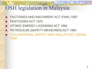 1 
OSH legislation in Malaysia 
 FACTORIES AND MACHINERY ACT (FMA) 1967 
 PESTICIDES ACT 1974 
 ATOMIC ENERGY LICENSING ACT 1984 
 PETROLEUM (SAFETY MEASURES) ACT 1984 
 OCCUPATIONAL SAFETY AND HEALTH ACT (OSHA) 
1994 
 