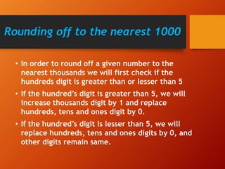 Rounding off to the nearest 1000
• In order to round off a given number to the
nearest thousands we will first check if the
hundreds digit is greater than or lesser than 5
• If the hundred’s digit is greater than 5, we will
increase thousands digit by 1 and replace
hundreds, tens and ones digit by 0.
• If the hundred’s digit is lesser than 5, we will
replace hundreds, tens and ones digits by 0, and
other digits remain same.
 
