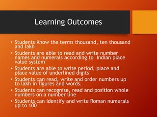 Learning Outcomes
• Students Know the terms thousand, ten thousand
and lakh
• Students are able to read and write number
names and numerals according to Indian place
value system
• Students are able to write period, place and
place value of underlined digits
• Students can read, write and order numbers up
to lakh in figures and words.
• Students can recognise, read and position whole
numbers on a number line
• Students can identify and write Roman numerals
up to 100
 