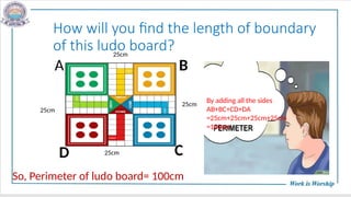 How will you find the length of boundary
of this ludo board?
25cm
25cm
25cm
25cm
B
C
A
D
By adding all the sides
AB+BC+CD+DA
=25cm+25cm+25cm+25cm
=100cm
So, Perimeter of ludo board= 100cm
 