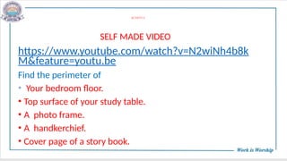 ACTIVITY-2
SELF MADE VIDEO
https://www.youtube.com/watch?v=N2wiNh4b8k
M&feature=youtu.be
Find the perimeter of
• Your bedroom floor.
• Top surface of your study table.
• A photo frame.
• A handkerchief.
• Cover page of a story book.
 
