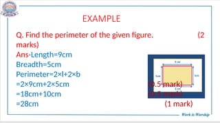EXAMPLE
Q. Find the perimeter of the given figure. (2
marks)
Ans-Length=9cm
Breadth=5cm
Perimeter=2×l+2×b
=2×9cm+2×5cm (0.5 mark)
=18cm+10cm (0.5 mark)
=28cm (1 mark)
 