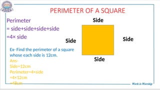 PERIMETER OF A SQUARE
Perimeter
= side+side+side+side
=4× side
Side
Side
Side
Side
Ex- Find the perimeter of a square
whose each side is 12cm.
Ans-
Side=12cm
Perimeter=4×side
=4×12cm
=48cm
 