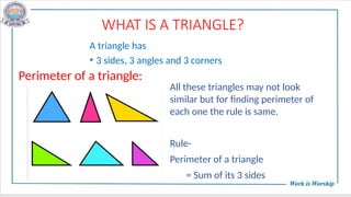 WHAT IS A TRIANGLE?
A triangle has
• 3 sides, 3 angles and 3 corners
Perimeter of a triangle:
All these triangles may not look
similar but for finding perimeter of
each one the rule is same.
Rule-
Perimeter of a triangle
= Sum of its 3 sides
 