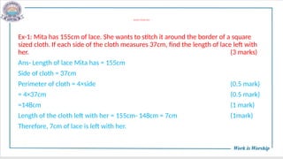 WORD PROBLEMS
Ex-1: Mita has 155cm of lace. She wants to stitch it around the border of a square
sized cloth. If each side of the cloth measures 37cm, find the length of lace left with
her. (3 marks)
Ans- Length of lace Mita has = 155cm
Side of cloth = 37cm
Perimeter of cloth = 4×side (0.5 mark)
= 4×37cm (0.5 mark)
=148cm (1 mark)
Length of the cloth left with her = 155cm- 148cm = 7cm (1mark)
Therefore, 7cm of lace is left with her.
 