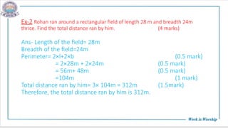 Ex-2 Rohan ran around a rectangular field of length 28 m and breadth 24m
thrice. Find the total distance ran by him. (4 marks)
Ans- Length of the field= 28m
Breadth of the field=24m
Perimeter= 2×l+2×b (0.5 mark)
= 2×28m + 2×24m (0.5 mark)
= 56m+ 48m (0.5 mark)
=104m (1 mark)
Total distance ran by him= 3× 104m = 312m (1.5mark)
Therefore, the total distance ran by him is 312m.
 