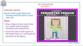 ART INTEGRATION
ACTIVITY-3
Materials required-
Square sheet/ graph paper and
drawing materials( pencil, eraser,
color etc)
Steps-
• Draw a figure of your own choice
on a square sheet using the
horizontal and vertical lines.
• Count the side of each square of
the border lines as 1 unit to get the
perimeter of the figure.
 