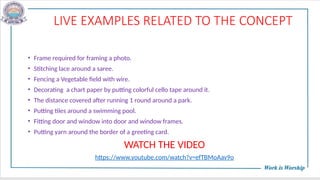LIVE EXAMPLES RELATED TO THE CONCEPT
• Frame required for framing a photo.
• Stitching lace around a saree.
• Fencing a Vegetable field with wire.
• Decorating a chart paper by putting colorful cello tape around it.
• The distance covered after running 1 round around a park.
• Putting tiles around a swimming pool.
• Fitting door and window into door and window frames.
• Putting yarn around the border of a greeting card.
WATCH THE VIDEO
https://www.youtube.com/watch?v=efTBMoAav9o
 