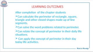 LEARNING OUTCOMES
After completion of the chapter students
Can calculate the perimeter of rectangle, square,
triangle and other closed shapes made up of line
segments.
Can solve the word problems related to perimeter.
Can relate the concept of perimeter in their daily life
situations.
 Can apply the concept of perimeter in their day
today life activities.
 