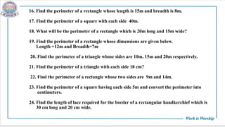 16. Find the perimeter of a rectangle whose length is 15m and breadth is 8m.
17. Find the perimeter of a square with each side 40m.
18. What will be the perimeter of a rectangle which is 20m long and 15m wide?
19. Find the perimeter of a rectangle whose dimensions are given below.
Length =12m and Breadth=7m
20. Find the perimeter of a triangle whose sides are 10m, 15m and 20m respectively.
21. Find the perimeter of a triangle with each side 18 cm?
22. Find the perimeter of a rectangle whose two sides are 9m and 14m.
23. Find the perimeter of a square having each side 5m and convert the perimeter into
centimeters.
24. Find the length of lace required for the border of a rectangular handkerchief which is
30 cm long and 20 cm wide.
 