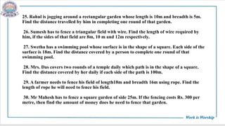 25. Rahul is jogging around a rectangular garden whose length is 10m and breadth is 5m.
Find the distance travelled by him in completing one round of that garden.
26. Sumesh has to fence a triangular field with wire. Find the length of wire required by
him, if the sides of that field are 8m, 10 m and 12m respectively.
27. Swetha has a swimming pool whose surface is in the shape of a square. Each side of the
surface is 18m. Find the distance covered by a person to complete one round of that
swimming pool.
28. Mrs. Das covers two rounds of a temple daily which path is in the shape of a square.
Find the distance covered by her daily if each side of the path is 100m.
29. A farmer needs to fence his field of length18m and breadth 16m using rope. Find the
length of rope he will need to fence his field.
30. Mr Mahesh has to fence a square garden of side 25m. If the fencing costs Rs. 300 per
metre, then find the amount of money does he need to fence that garden.
 