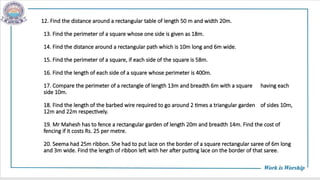 12. Find the distance around a rectangular table of length 50 m and width 20m.
13. Find the perimeter of a square whose one side is given as 18m.
14. Find the distance around a rectangular path which is 10m long and 6m wide.
15. Find the perimeter of a square, if each side of the square is 58m.
16. Find the length of each side of a square whose perimeter is 400m.
17. Compare the perimeter of a rectangle of length 13m and breadth 6m with a square having each
side 10m.
18. Find the length of the barbed wire required to go around 2 times a triangular garden of sides 10m,
12m and 22m respectively.
19. Mr Mahesh has to fence a rectangular garden of length 20m and breadth 14m. Find the cost of
fencing if it costs Rs. 25 per metre.
20. Seema had 25m ribbon. She had to put lace on the border of a square rectangular saree of 6m long
and 3m wide. Find the length of ribbon left with her after putting lace on the border of that saree.
 
