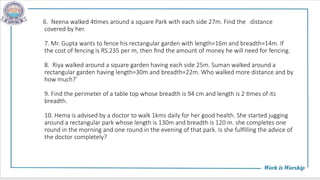 6. Neena walked 4times around a square Park with each side 27m. Find the distance
covered by her.
7. Mr. Gupta wants to fence his rectangular garden with length=16m and breadth=14m. If
the cost of fencing is RS.235 per m, then find the amount of money he will need for fencing.
8. Riya walked around a square garden having each side 25m. Suman walked around a
rectangular garden having length=30m and breadth=22m. Who walked more distance and by
how much?’
9. Find the perimeter of a table top whose breadth is 94 cm and length is 2 times of its
breadth.
10. Hema is advised by a doctor to walk 1kms daily for her good health. She started jugging
around a rectangular park whose length is 130m and breadth is 120 m. she completes one
round in the morning and one round in the evening of that park. Is she fulfilling the advice of
the doctor completely?
 