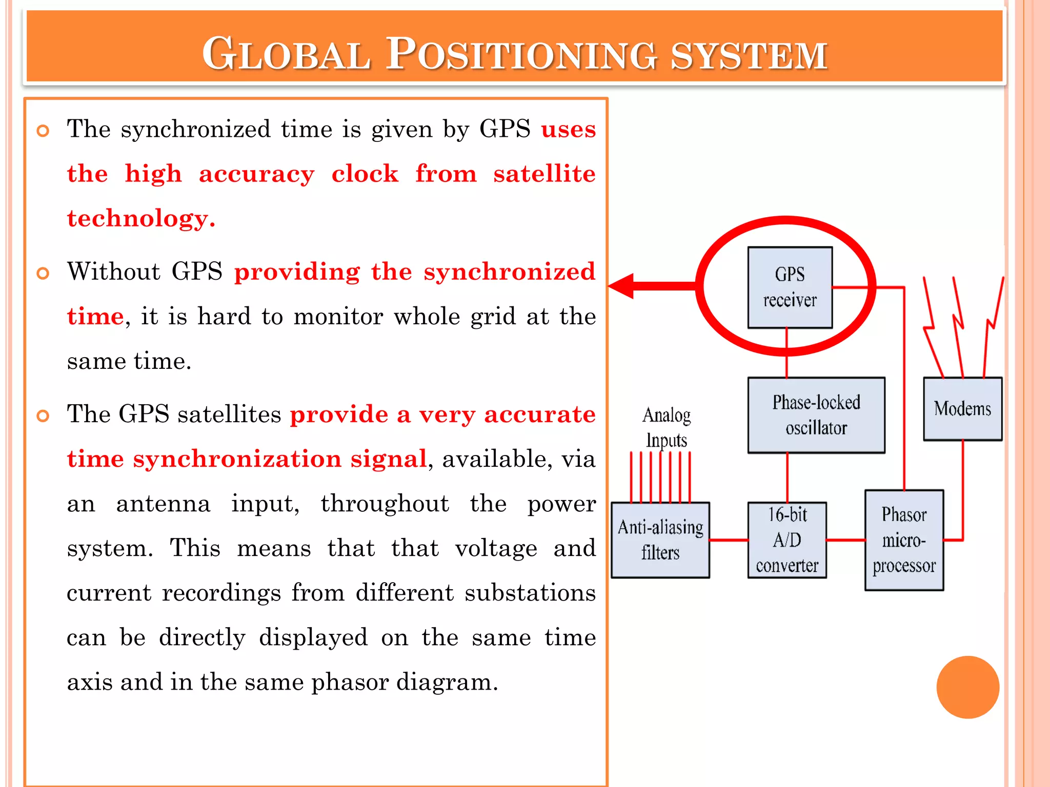 GLOBAL POSITIONING SYSTEM
 The synchronized time is given by GPS uses
the high accuracy clock from satellite
technology.
 Without GPS providing the synchronized
time, it is hard to monitor whole grid at the
same time.
 The GPS satellites provide a very accurate
time synchronization signal, available, via
an antenna input, throughout the power
system. This means that that voltage and
current recordings from different substations
can be directly displayed on the same time
axis and in the same phasor diagram.
 