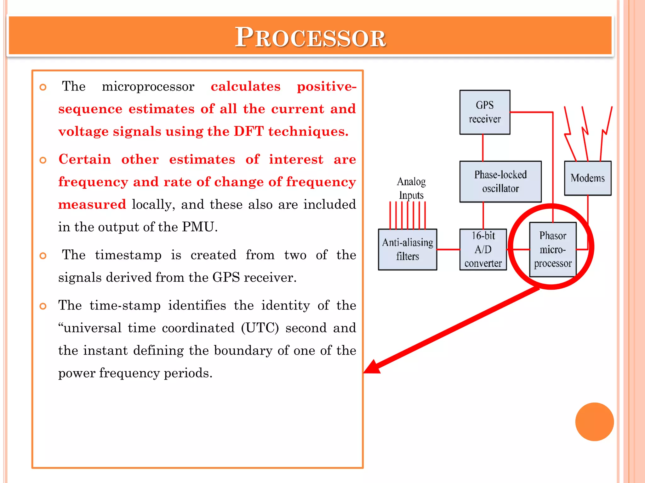 PROCESSOR
 The microprocessor calculates positive-
sequence estimates of all the current and
voltage signals using the DFT techniques.
 Certain other estimates of interest are
frequency and rate of change of frequency
measured locally, and these also are included
in the output of the PMU.
 The timestamp is created from two of the
signals derived from the GPS receiver.
 The time-stamp identifies the identity of the
“universal time coordinated (UTC) second and
the instant defining the boundary of one of the
power frequency periods.
 