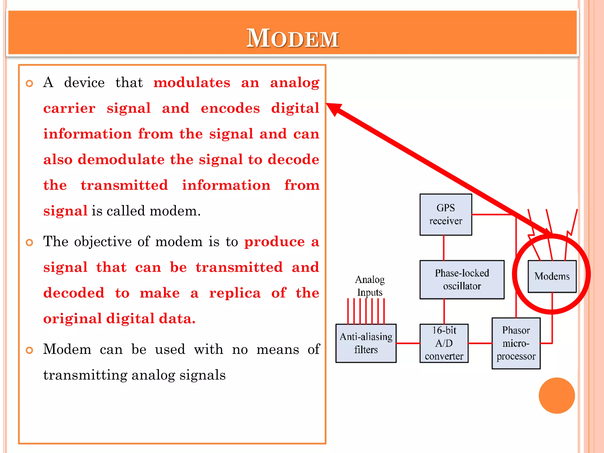 MODEM
 A device that modulates an analog
carrier signal and encodes digital
information from the signal and can
also demodulate the signal to decode
the transmitted information from
signal is called modem.
 The objective of modem is to produce a
signal that can be transmitted and
decoded to make a replica of the
original digital data.
 Modem can be used with no means of
transmitting analog signals
 