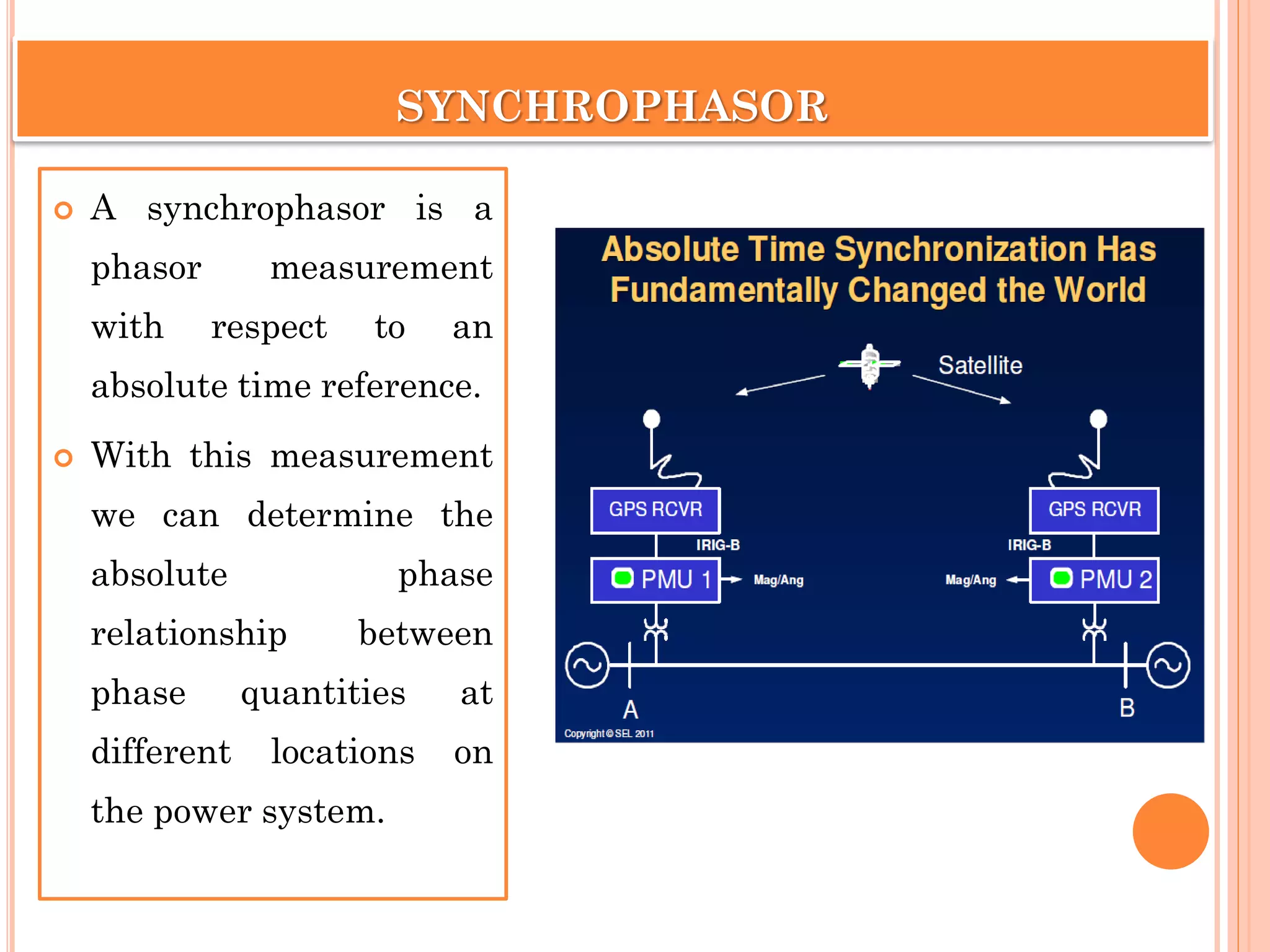 SYNCHROPHASOR
 A synchrophasor is a
phasor measurement
with respect to an
absolute time reference.
 With this measurement
we can determine the
absolute phase
relationship between
phase quantities at
different locations on
the power system.
 