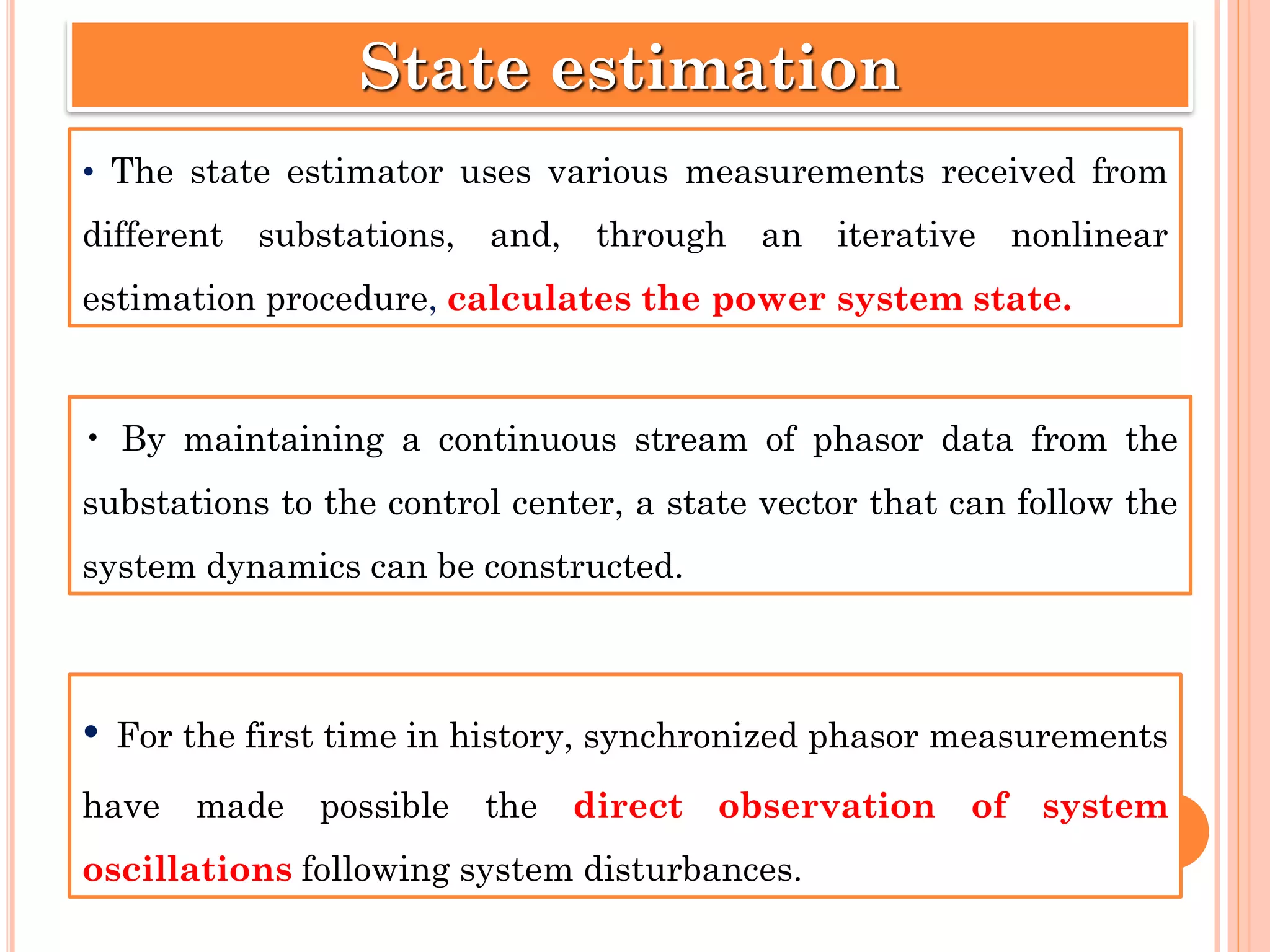 • The state estimator uses various measurements received from
different substations, and, through an iterative nonlinear
estimation procedure, calculates the power system state.
State estimation
• By maintaining a continuous stream of phasor data from the
substations to the control center, a state vector that can follow the
system dynamics can be constructed.
• For the first time in history, synchronized phasor measurements
have made possible the direct observation of system
oscillations following system disturbances.
 
