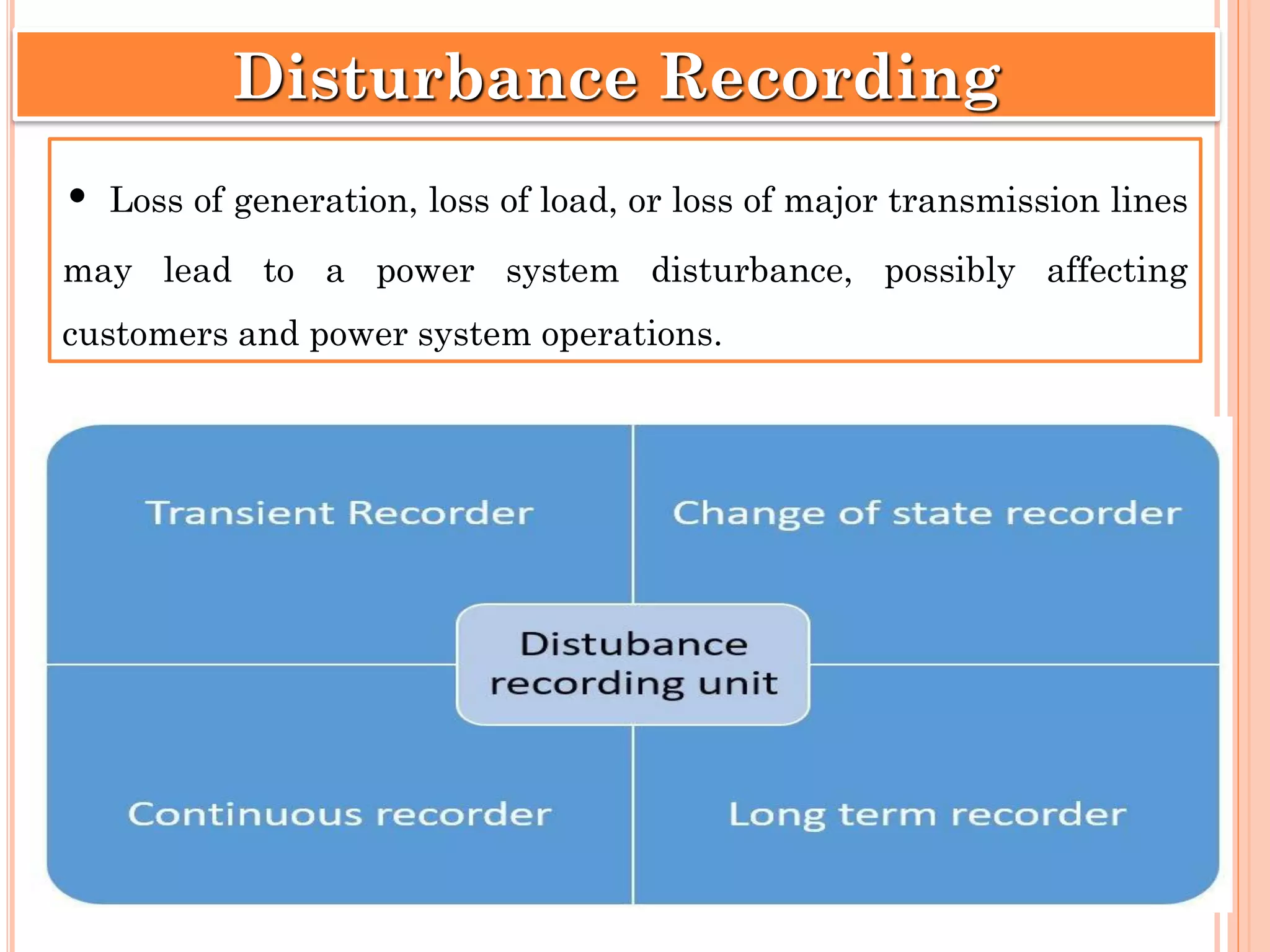 • Loss of generation, loss of load, or loss of major transmission lines
may lead to a power system disturbance, possibly affecting
customers and power system operations.
Disturbance Recording
 