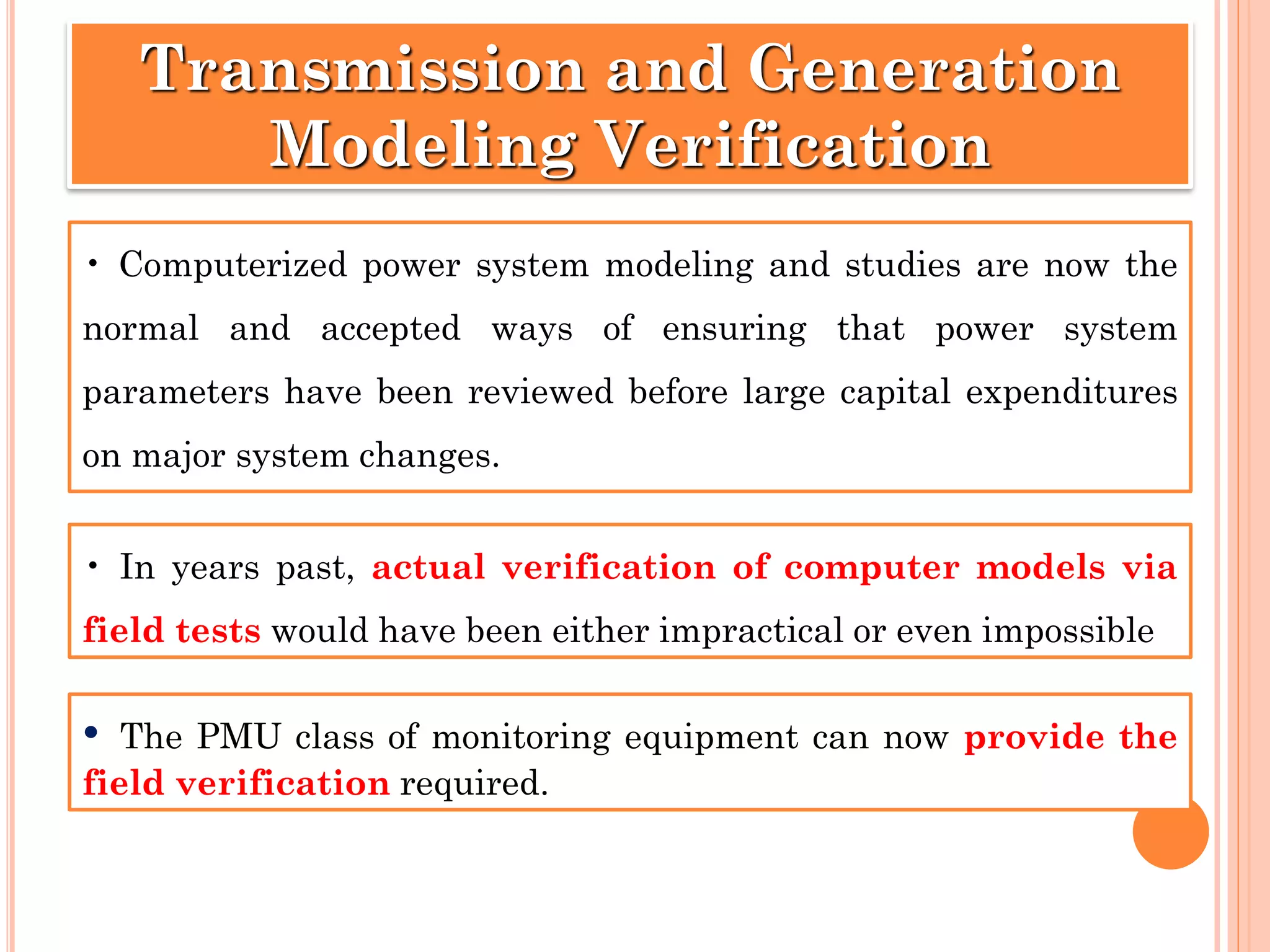 • Computerized power system modeling and studies are now the
normal and accepted ways of ensuring that power system
parameters have been reviewed before large capital expenditures
on major system changes.
Transmission and Generation
Modeling Verification
• In years past, actual verification of computer models via
field tests would have been either impractical or even impossible
• The PMU class of monitoring equipment can now provide the
field verification required.
 